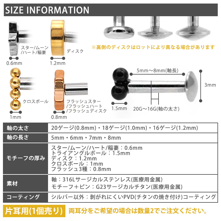 SIZE INFORMATION 軸の太さ20G・18G・16G、軸長5〜8mm、モチーフ厚み、素材、コーティング 片耳用(1個売り) 両耳分は数量2でご注文ください